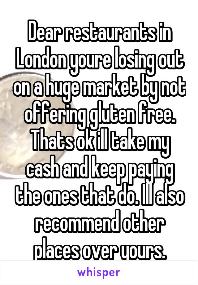 Dear restaurants in London youre losing out on a huge market by not offering gluten free. Thats ok ill take my cash and keep paying the ones that do. Ill also recommend other places over yours.