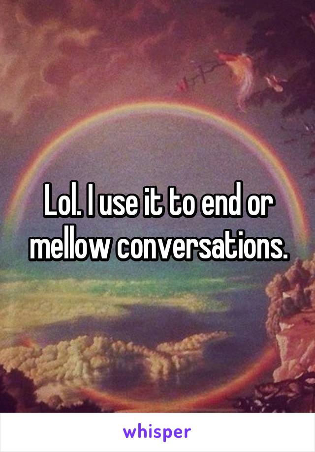 Lol. I use it to end or mellow conversations.