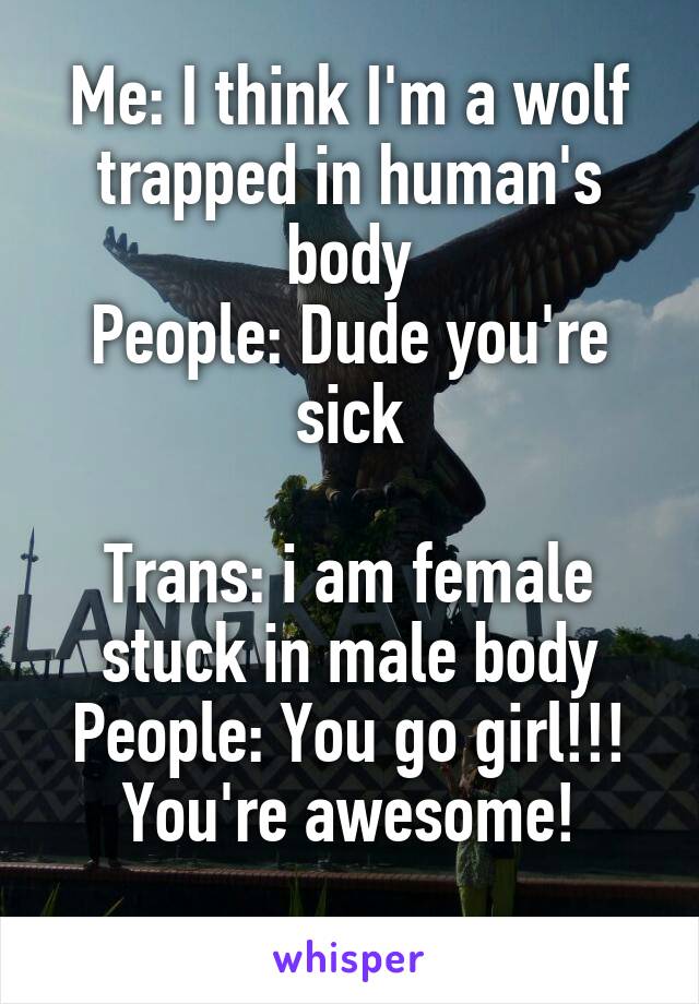 Me: I think I'm a wolf trapped in human's body
People: Dude you're sick

Trans: i am female stuck in male body
People: You go girl!!! You're awesome!

