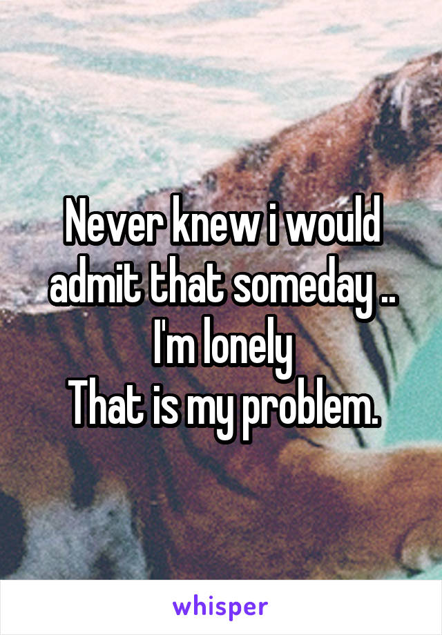 Never knew i would admit that someday ..
I'm lonely
That is my problem.