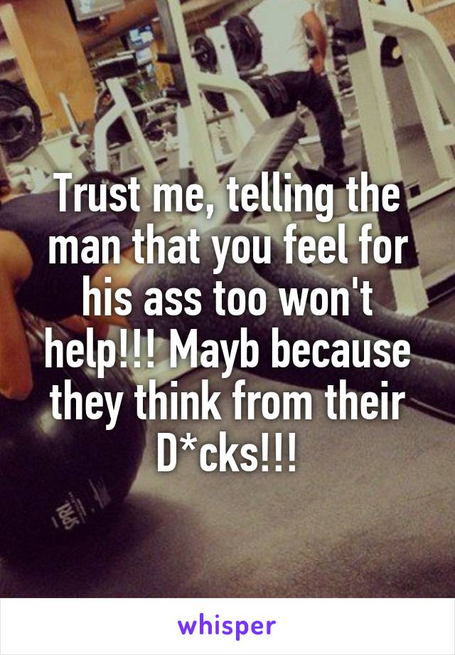 Trust me, telling the man that you feel for his ass too won't help!!! Mayb because they think from their D*cks!!!