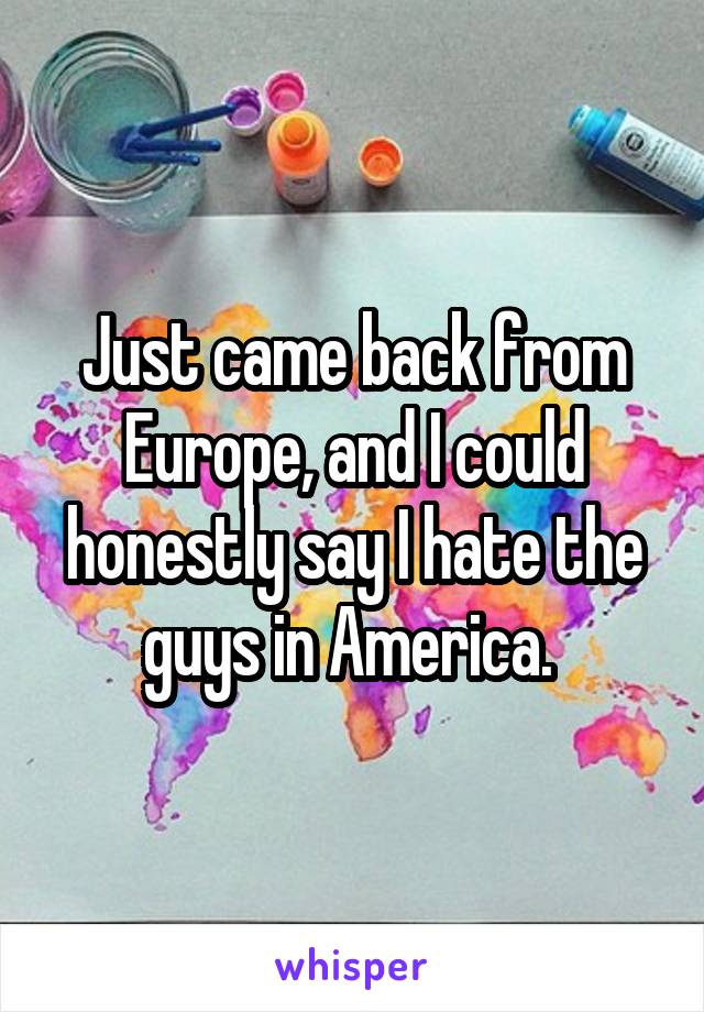 Just came back from Europe, and I could honestly say I hate the guys in America. 