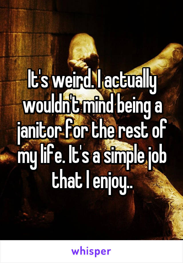 It's weird. I actually wouldn't mind being a janitor for the rest of my life. It's a simple job that I enjoy..