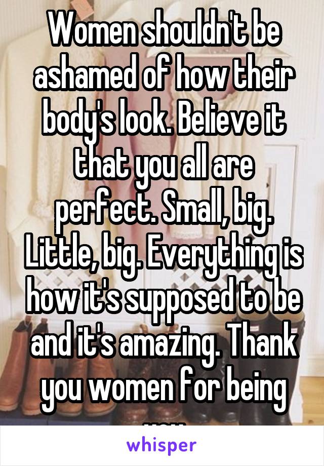 Women shouldn't be ashamed of how their body's look. Believe it that you all are perfect. Small, big. Little, big. Everything is how it's supposed to be and it's amazing. Thank you women for being you