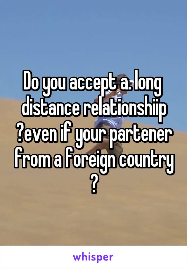 Do you accept a. long  distance relationshiip ?even if your partener from a foreign country ?