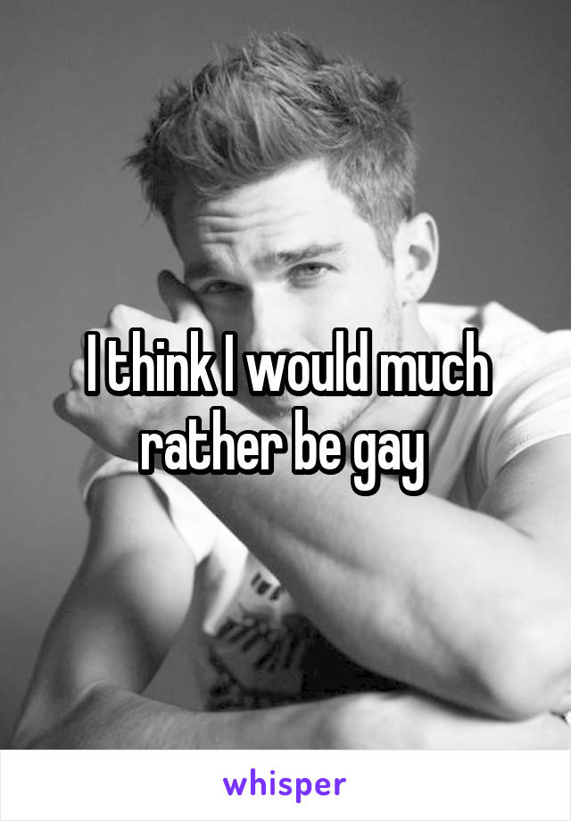 I think I would much rather be gay 