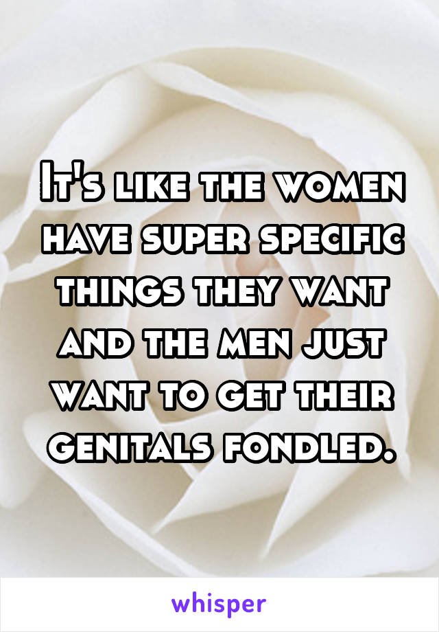 It's like the women have super specific things they want and the men just want to get their genitals fondled.