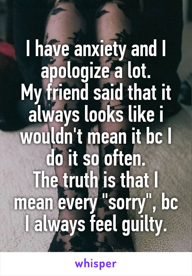 I have anxiety and I apologize a lot.
My friend said that it always looks like i wouldn't mean it bc I do it so often.
The truth is that I mean every "sorry", bc I always feel guilty.