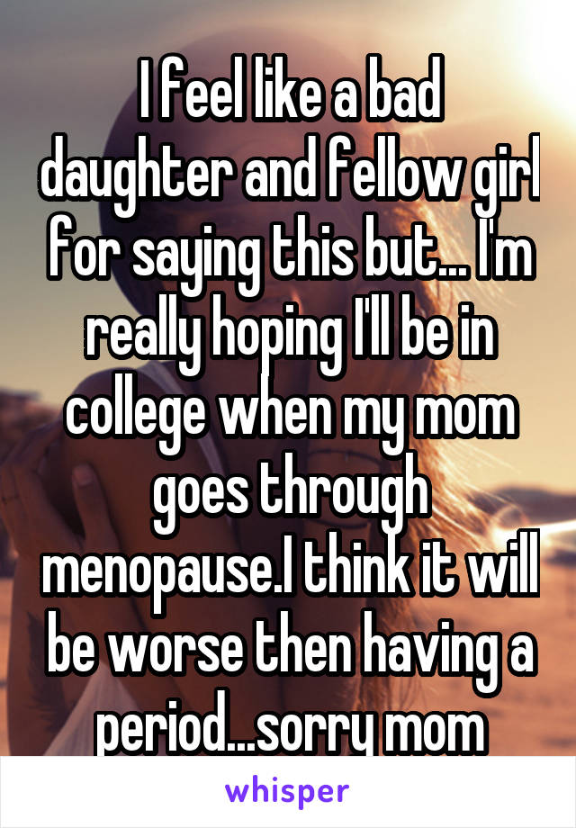 I feel like a bad daughter and fellow girl for saying this but... I'm really hoping I'll be in college when my mom goes through menopause.I think it will be worse then having a period...sorry mom