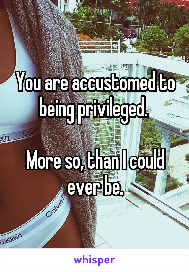 You are accustomed to being privileged. 

More so, than I could ever be.