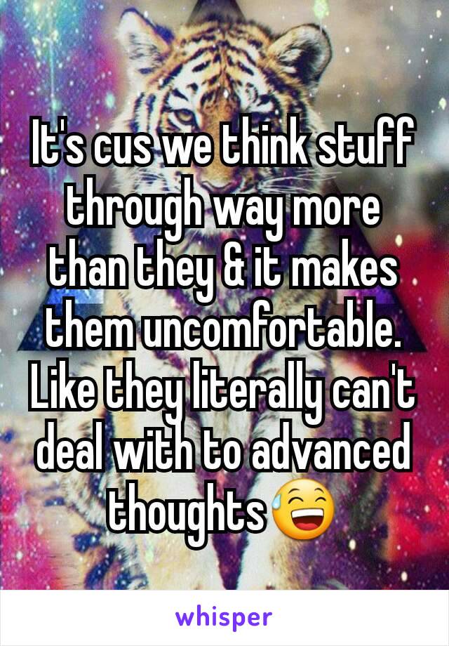 It's cus we think stuff through way more than they & it makes them uncomfortable. Like they literally can't deal with to advanced thoughts😅