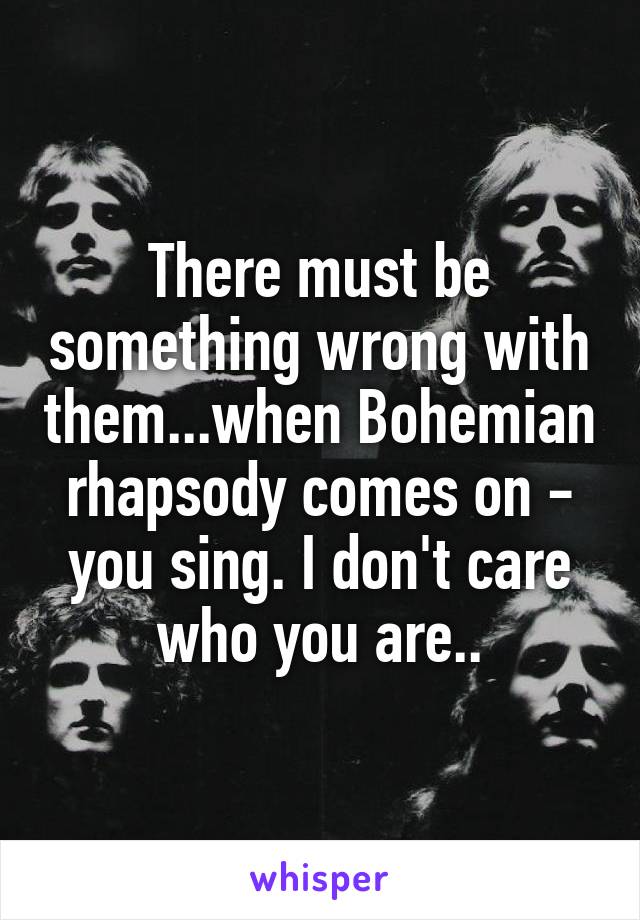 There must be something wrong with them...when Bohemian rhapsody comes on - you sing. I don't care who you are..