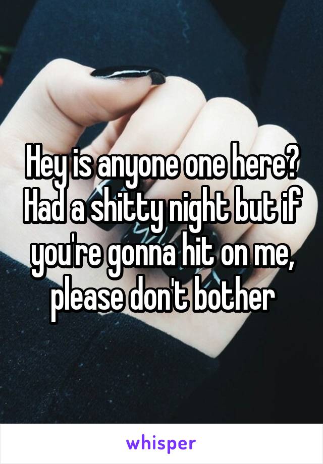 Hey is anyone one here? Had a shitty night but if you're gonna hit on me, please don't bother