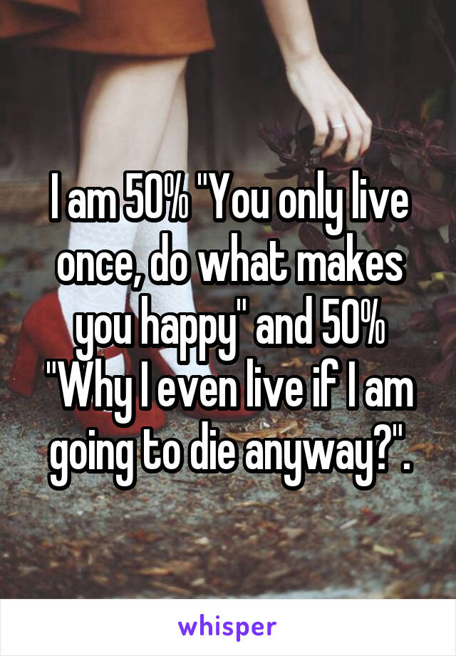 I am 50% "You only live once, do what makes you happy" and 50% "Why I even live if I am going to die anyway?".