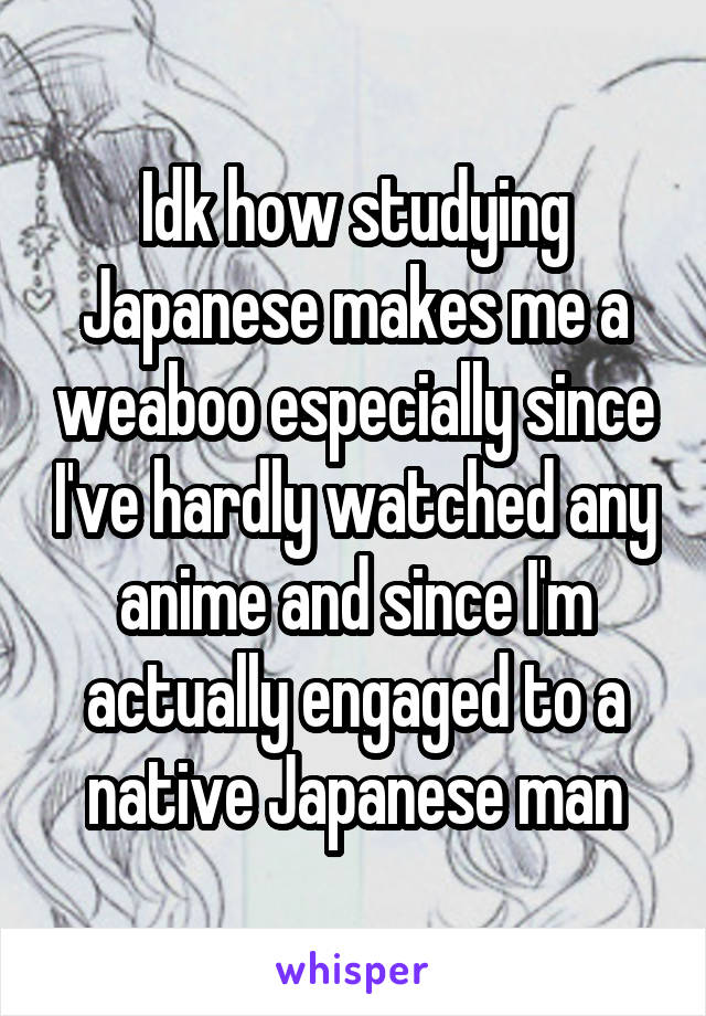 Idk how studying Japanese makes me a weaboo especially since I've hardly watched any anime and since I'm actually engaged to a native Japanese man