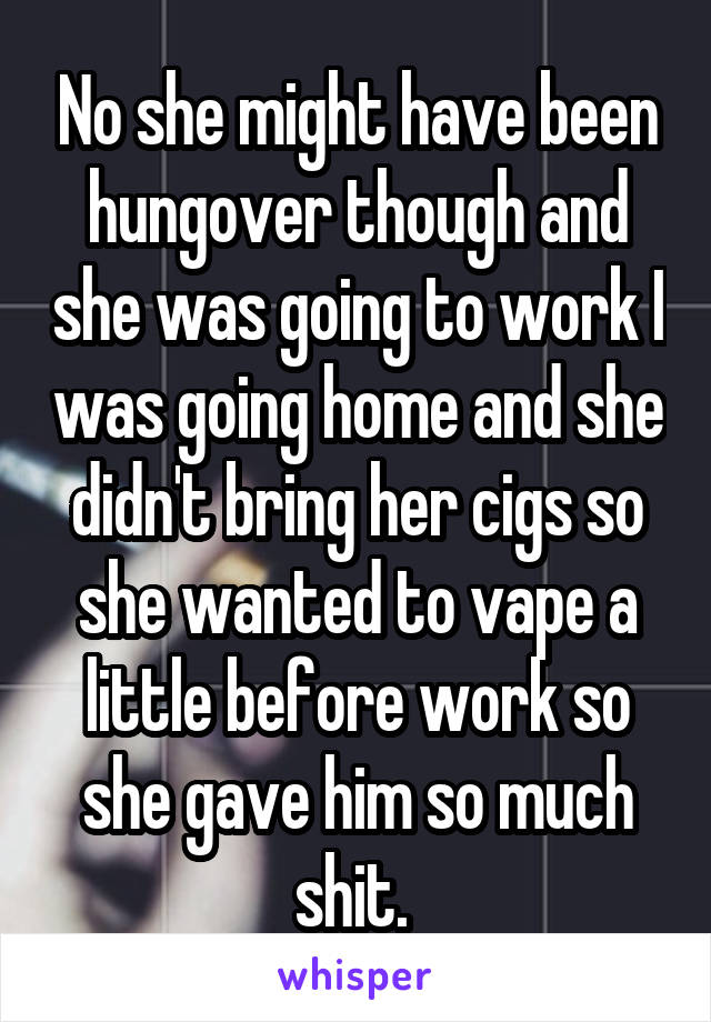 No she might have been hungover though and she was going to work I was going home and she didn't bring her cigs so she wanted to vape a little before work so she gave him so much shit. 