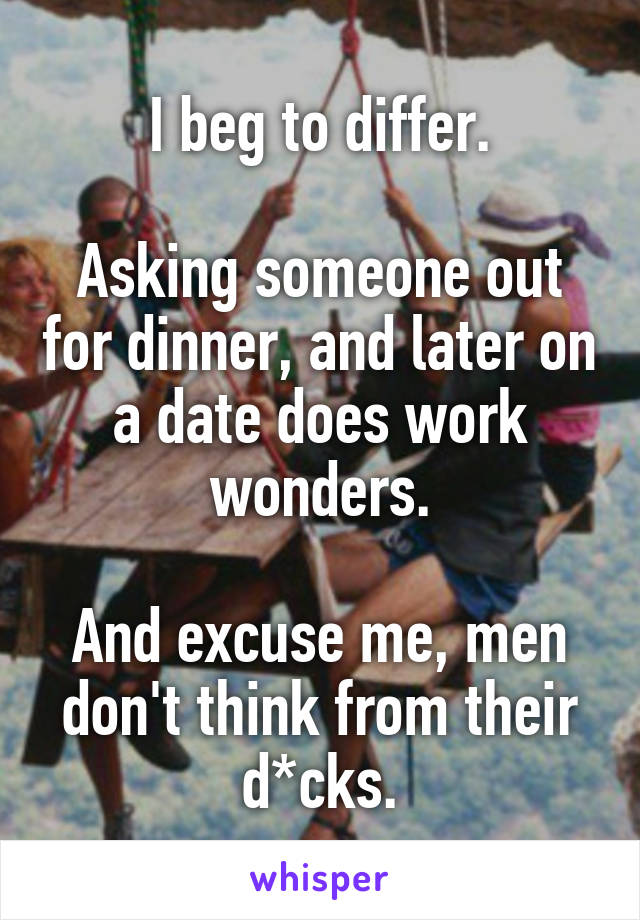 I beg to differ.

Asking someone out for dinner, and later on a date does work wonders.

And excuse me, men don't think from their d*cks.