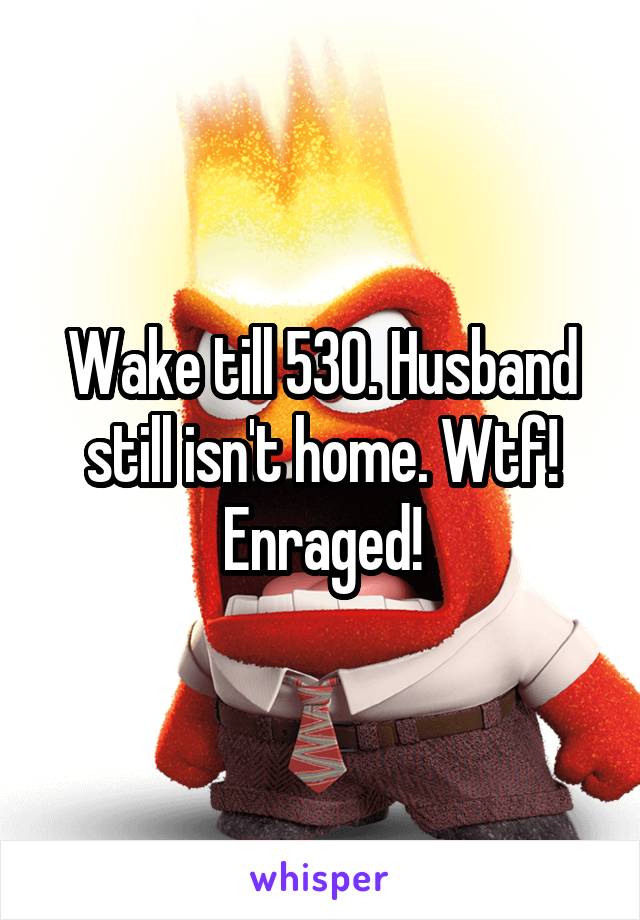 Wake till 530. Husband still isn't home. Wtf! Enraged!