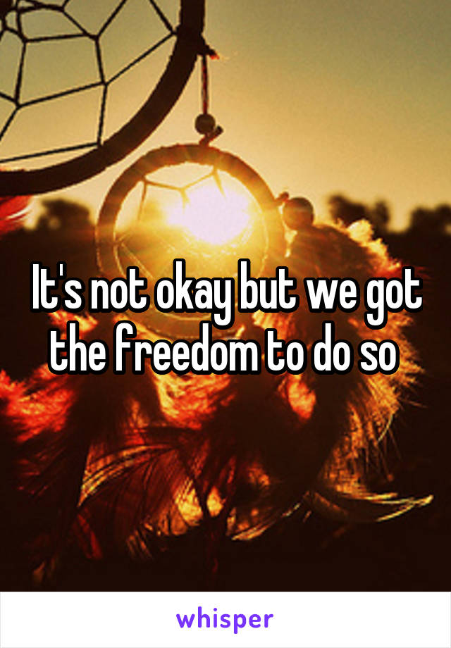 It's not okay but we got the freedom to do so 