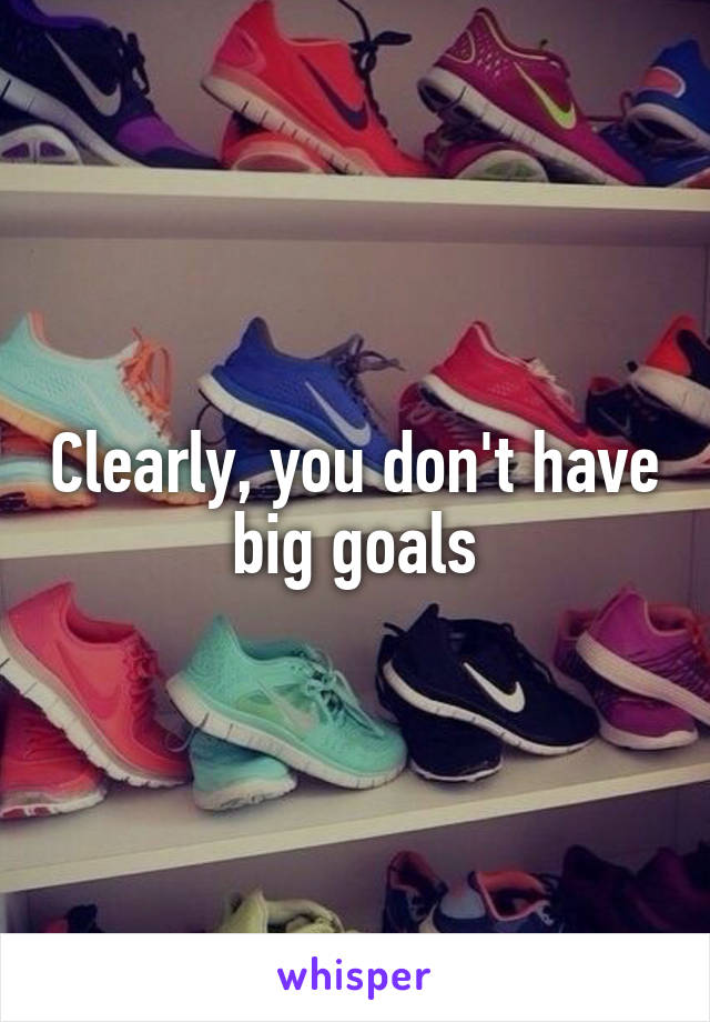 Clearly, you don't have big goals