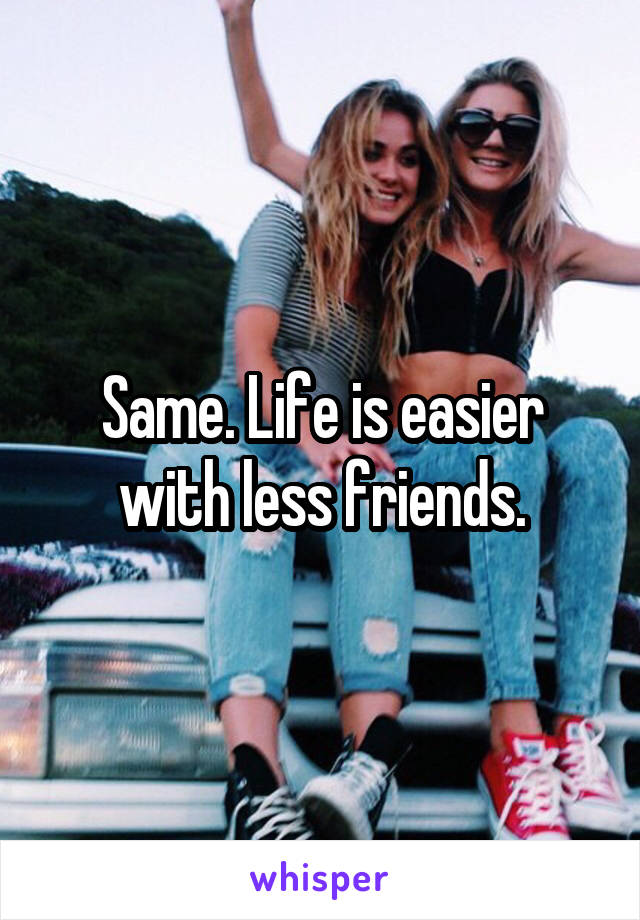 Same. Life is easier with less friends.
