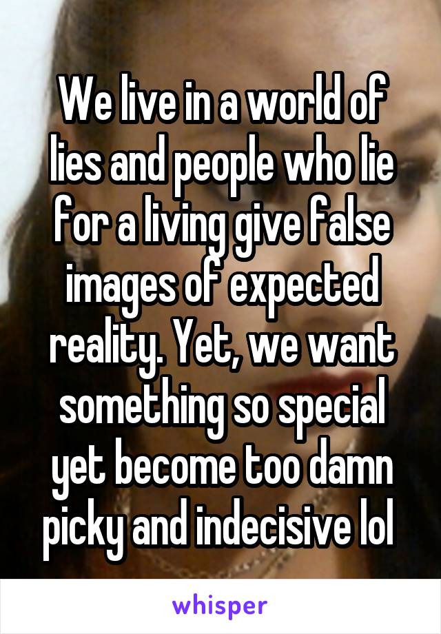 We live in a world of lies and people who lie for a living give false images of expected reality. Yet, we want something so special yet become too damn picky and indecisive lol 