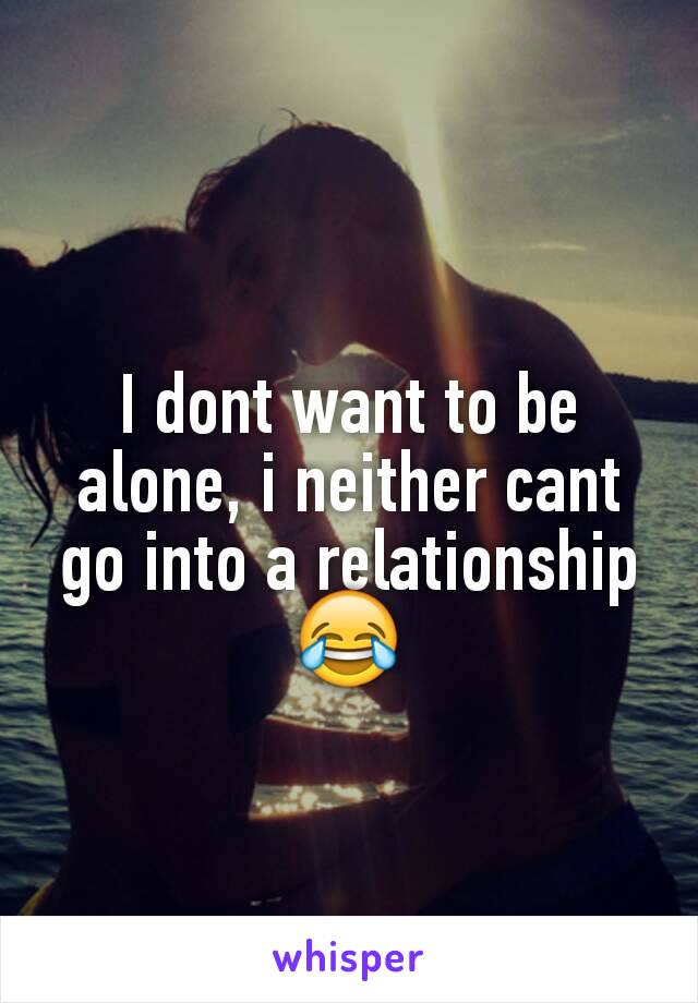 I dont want to be alone, i neither cant go into a relationship 😂