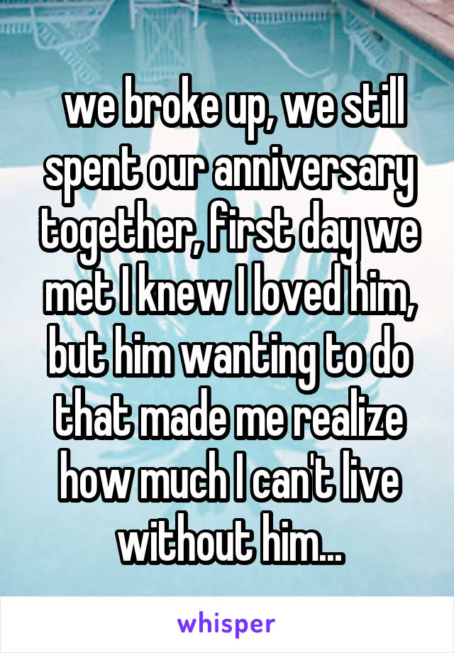  we broke up, we still spent our anniversary together, first day we met I knew I loved him, but him wanting to do that made me realize how much I can't live without him...