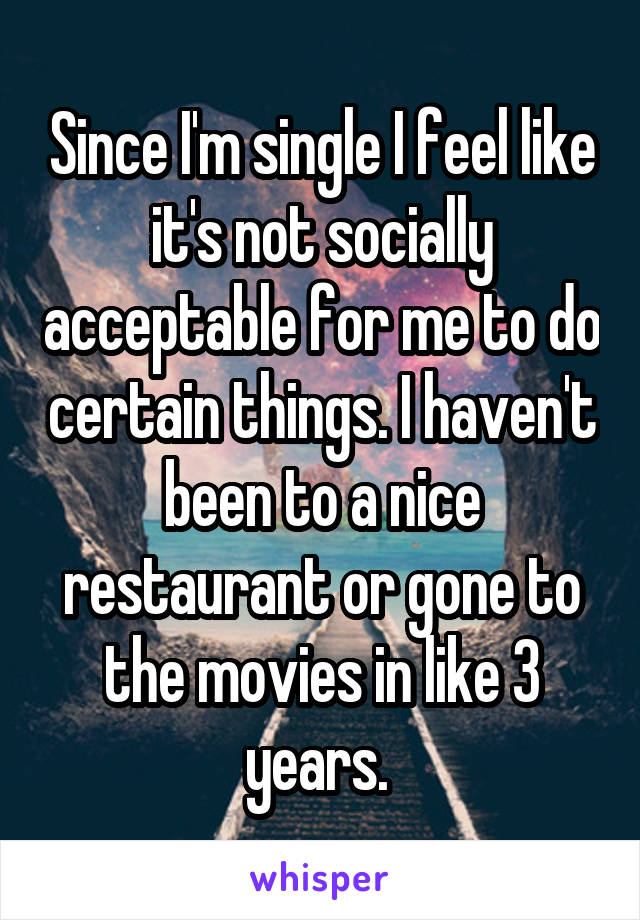 Since I'm single I feel like it's not socially acceptable for me to do certain things. I haven't been to a nice restaurant or gone to the movies in like 3 years. 