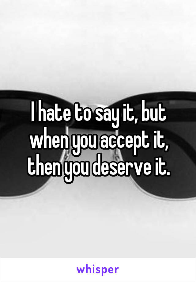 I hate to say it, but when you accept it, then you deserve it.