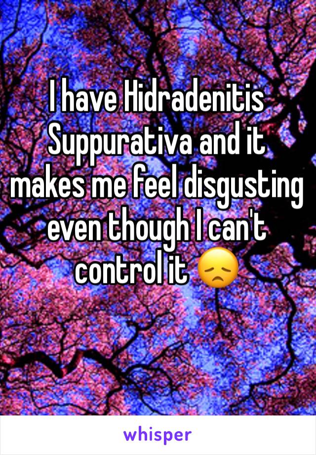 I have Hidradenitis Suppurativa and it makes me feel disgusting even though I can't control it 😞