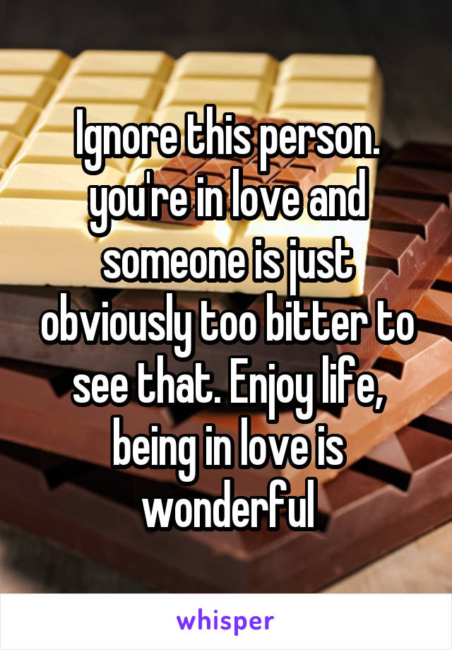 Ignore this person. you're in love and someone is just obviously too bitter to see that. Enjoy life, being in love is wonderful
