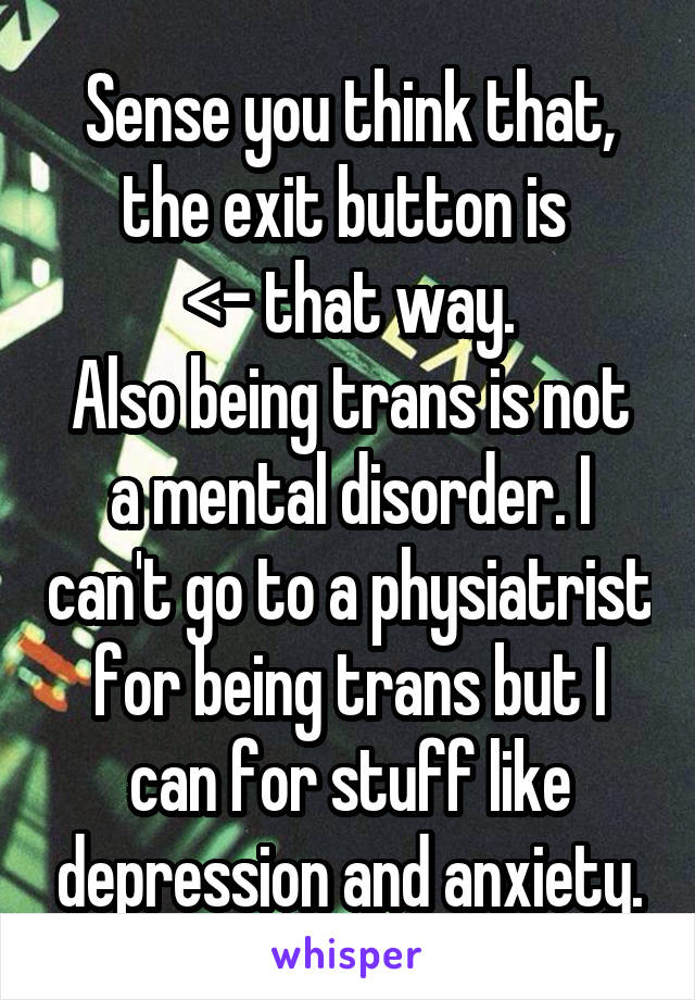 Sense you think that, the exit button is 
<- that way.
Also being trans is not a mental disorder. I can't go to a physiatrist for being trans but I can for stuff like depression and anxiety.