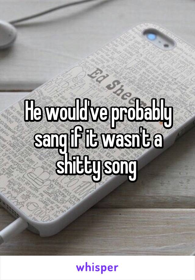 He would've probably sang if it wasn't a shitty song 