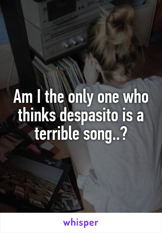 Am I the only one who thinks despasito is a terrible song..?