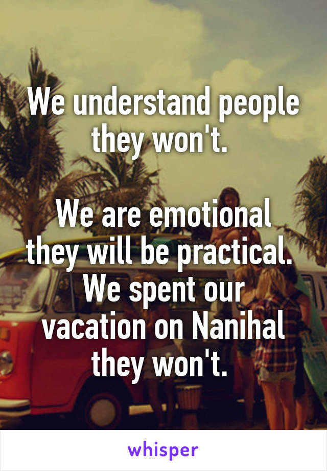 We understand people they won't. 

We are emotional they will be practical. 
We spent our vacation on Nanihal they won't. 