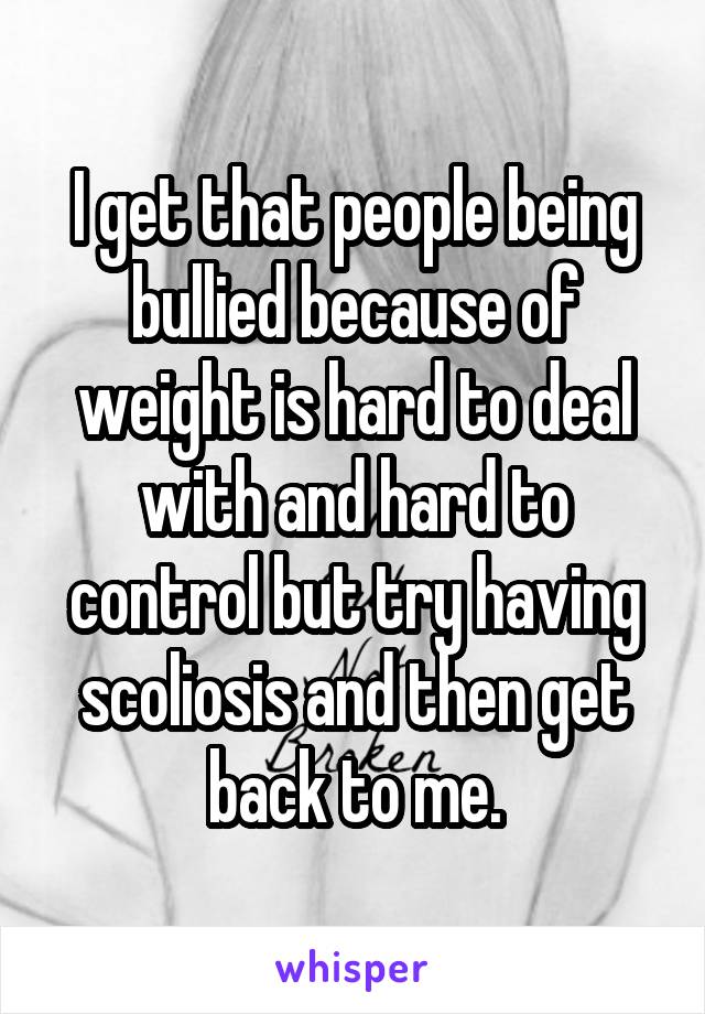 I get that people being bullied because of weight is hard to deal with and hard to control but try having scoliosis and then get back to me.