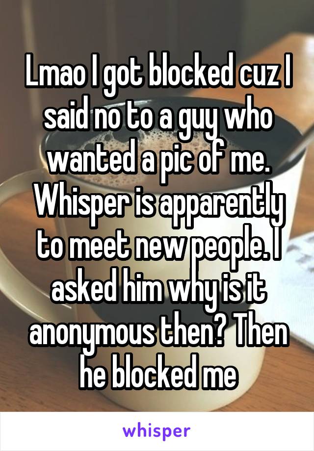 Lmao I got blocked cuz I said no to a guy who wanted a pic of me. Whisper is apparently to meet new people. I asked him why is it anonymous then? Then he blocked me