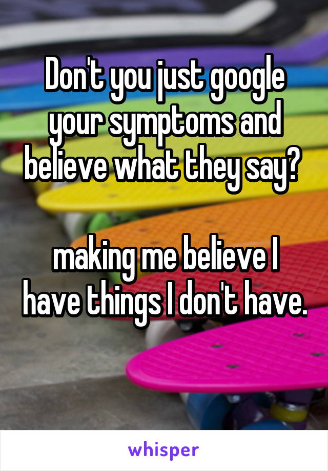 Don't you just google your symptoms and believe what they say? 

making me believe I have things I don't have. 
