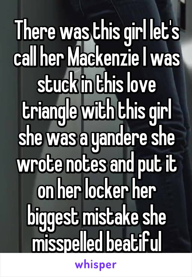 There was this girl let's call her Mackenzie I was stuck in this love triangle with this girl she was a yandere she wrote notes and put it on her locker her biggest mistake she misspelled beatiful