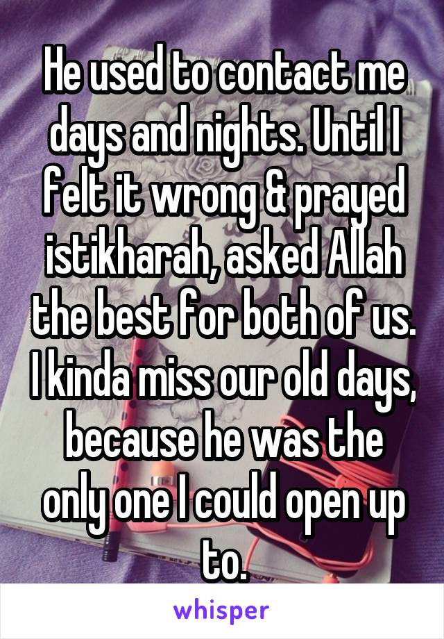 He used to contact me days and nights. Until I felt it wrong & prayed istikharah, asked Allah the best for both of us. I kinda miss our old days, because he was the only one I could open up to.