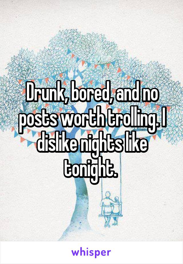 Drunk, bored, and no posts worth trolling. I dislike nights like tonight. 