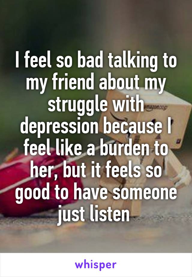 I feel so bad talking to my friend about my struggle with depression because I feel like a burden to her, but it feels so good to have someone just listen 