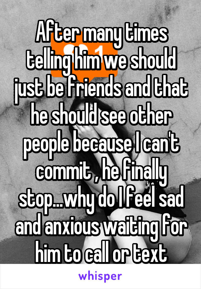 After many times telling him we should just be friends and that he should see other people because I can't commit , he finally stop...why do I feel sad and anxious waiting for him to call or text