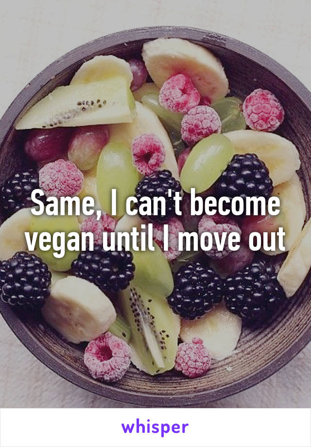 Same, I can't become vegan until I move out