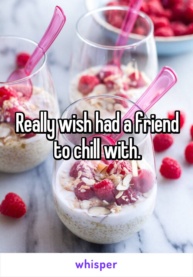 Really wish had a friend to chill with.