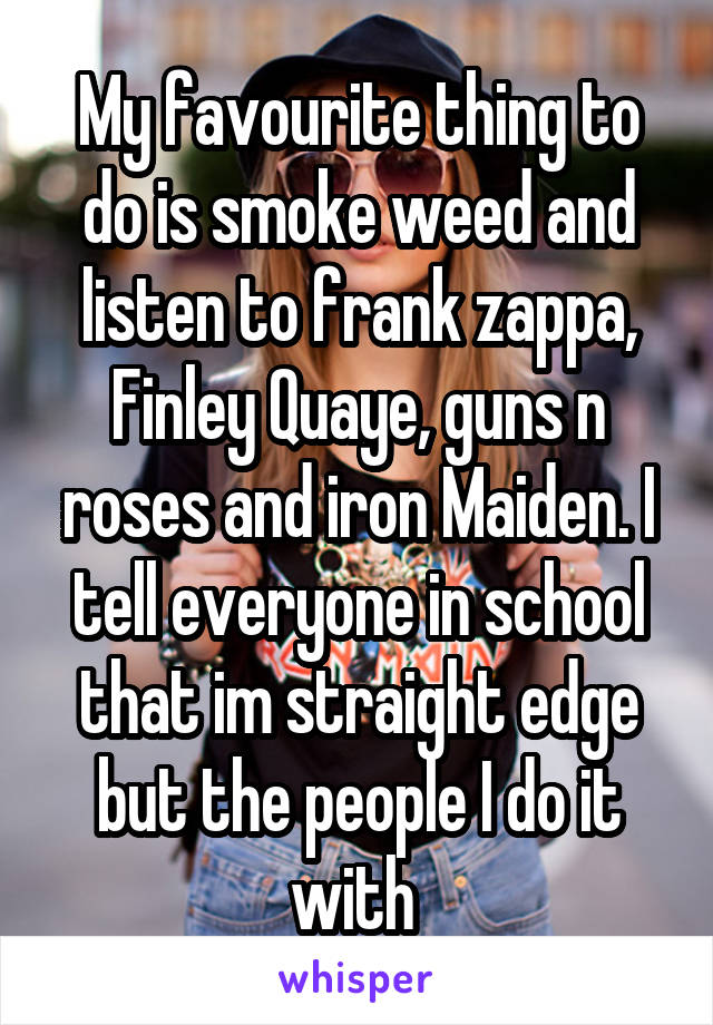 My favourite thing to do is smoke weed and listen to frank zappa, Finley Quaye, guns n roses and iron Maiden. I tell everyone in school that im straight edge but the people I do it with 