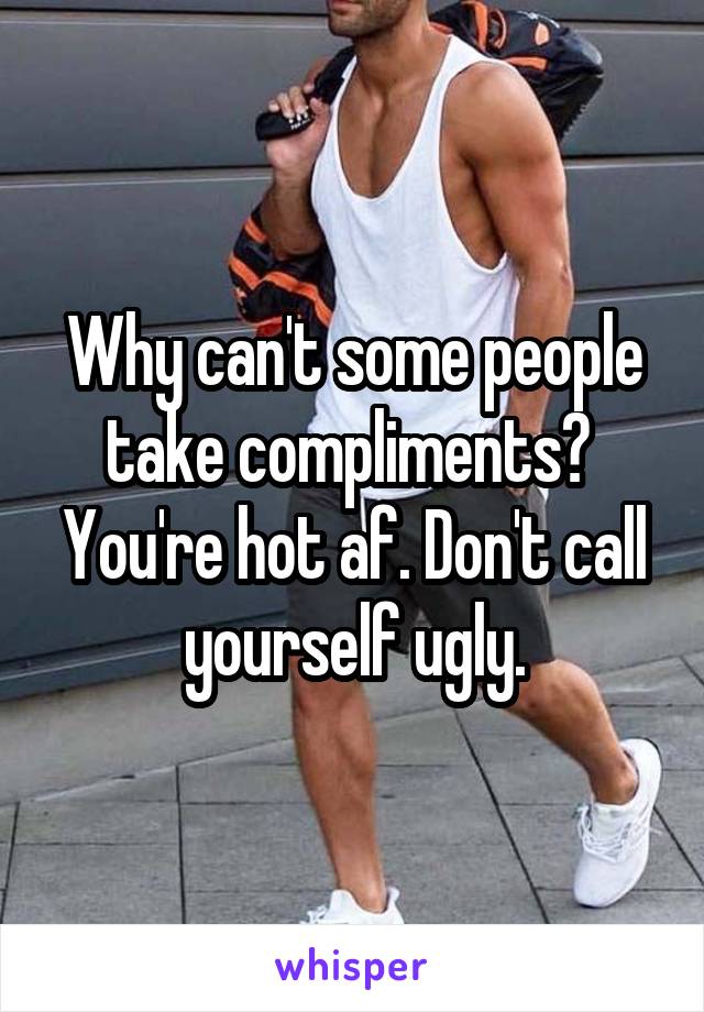 Why can't some people take compliments? 
You're hot af. Don't call yourself ugly.