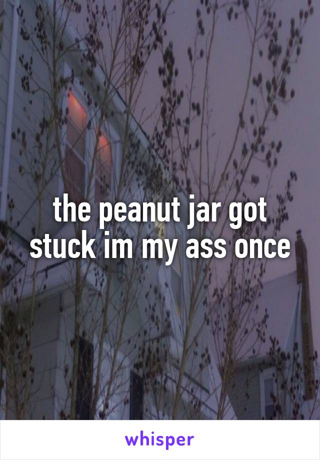 the peanut jar got stuck im my ass once