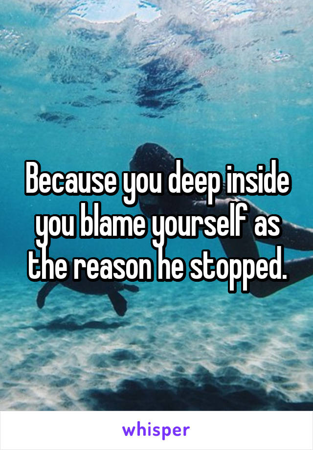 Because you deep inside you blame yourself as the reason he stopped.